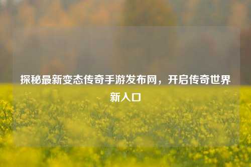 探秘最新变态传奇手游发布网，开启传奇世界新入口