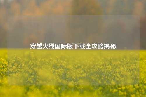 穿越火线国际版下载全攻略揭秘