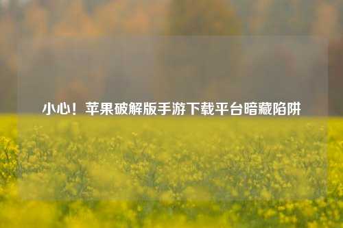 小心！苹果破解版手游下载平台暗藏陷阱
