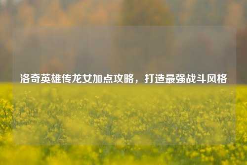 洛奇英雄传龙女加点攻略，打造最强战斗风格