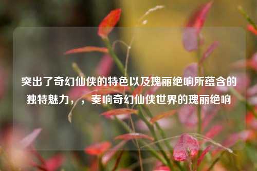 突出了奇幻仙侠的特色以及瑰丽绝响所蕴含的独特魅力，，奏响奇幻仙侠世界的瑰丽绝响