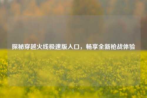 探秘穿越火线极速版入口,畅享全新枪战体验