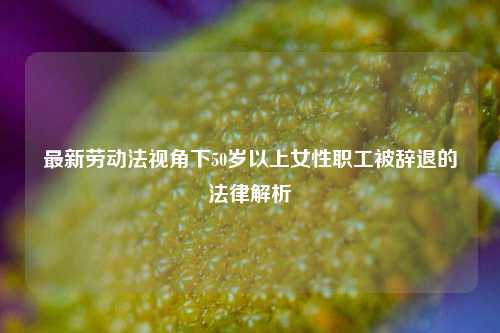 最新劳动法视角下50岁以上女性职工被辞退的法律解析