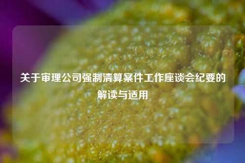 关于审理公司强制清算案件工作座谈会纪要的解读与适用