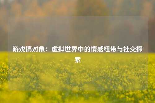 游戏搞对象：虚拟世界中的情感纽带与社交探索
