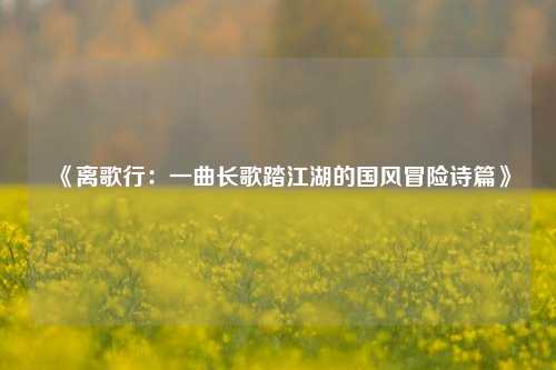 《离歌行：一曲长歌踏江湖的国风冒险诗篇》
