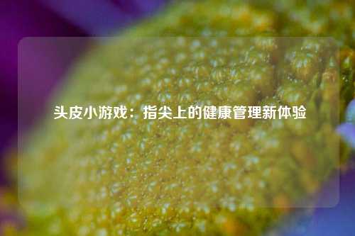  头皮小游戏：指尖上的健康管理新体验