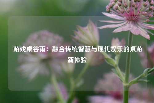  游戏桌谷雨：融合传统智慧与现代娱乐的桌游新体验