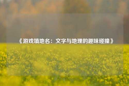 《游戏填地名：文字与地理的趣味碰撞》