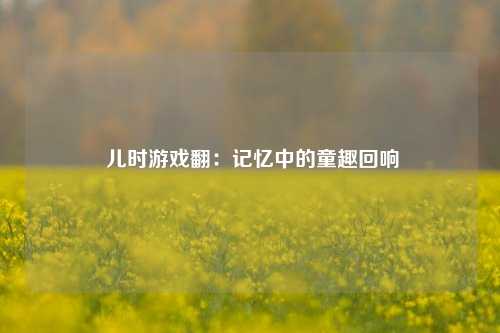  儿时游戏翻：记忆中的童趣回响