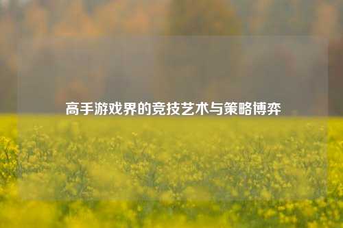  高手游戏界的竞技艺术与策略博弈